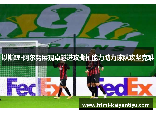 以斯辉·阿尔努展现卓越进攻撕扯能力助力球队攻坚克难