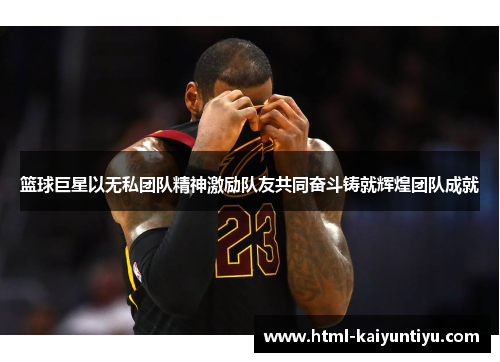 篮球巨星以无私团队精神激励队友共同奋斗铸就辉煌团队成就