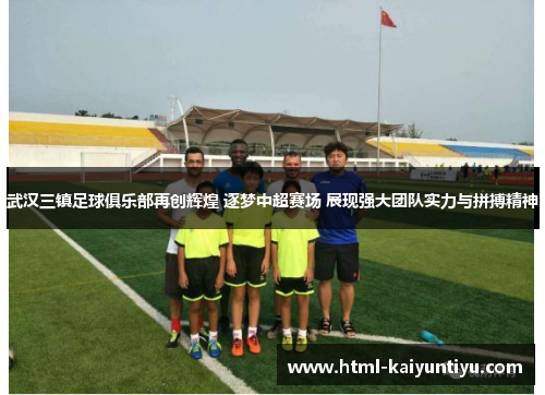 武汉三镇足球俱乐部再创辉煌 逐梦中超赛场 展现强大团队实力与拼搏精神