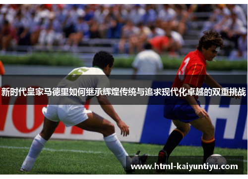 新时代皇家马德里如何继承辉煌传统与追求现代化卓越的双重挑战