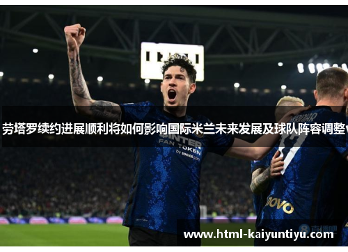 劳塔罗续约进展顺利将如何影响国际米兰未来发展及球队阵容调整