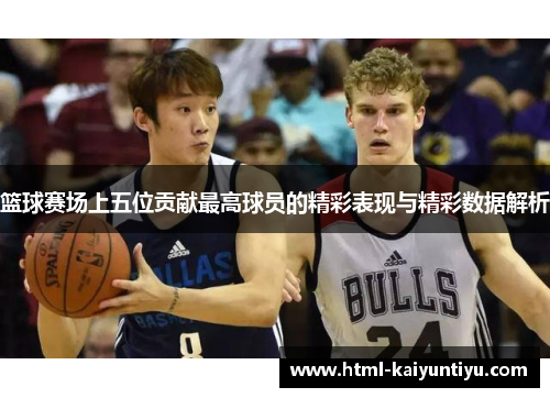 篮球赛场上五位贡献最高球员的精彩表现与精彩数据解析