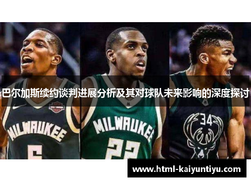 巴尔加斯续约谈判进展分析及其对球队未来影响的深度探讨