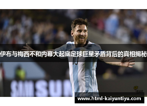 伊布与梅西不和内幕大起底足球巨星矛盾背后的真相揭秘