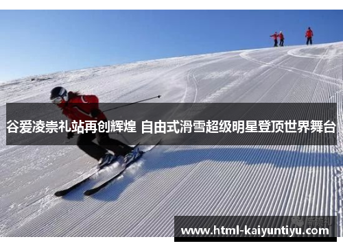 谷爱凌崇礼站再创辉煌 自由式滑雪超级明星登顶世界舞台 谷爱凌崇礼站再创辉煌 自由式滑雪超级明星登顶世界舞台