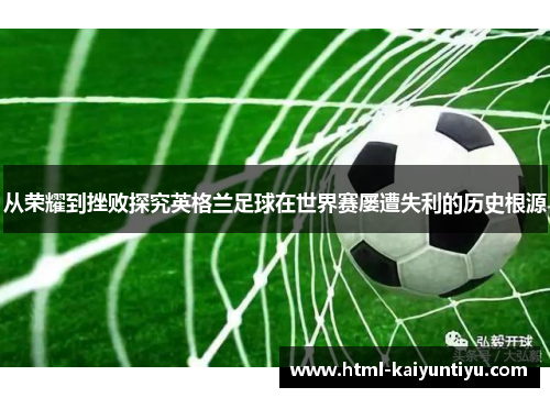 从荣耀到挫败探究英格兰足球在世界赛屡遭失利的历史根源